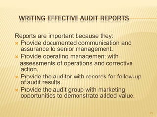 WRITING EFFECTIVE AUDIT REPORTS
Reports are important because they:
 Provide documented communication and
assurance to senior management.
 Provide operating management with
assessments of operations and corrective
action.
 Provide the auditor with records for follow-up
of audit results.
 Provide the audit group with marketing
opportunities to demonstrate added value.
25
 