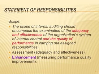 STATEMENT OF RESPONSIBILITIES
Scope:
 The scope of internal auditing should
encompass the examination of the adequacy
and effectiveness of the organization’s system
of internal control and the quality of
performance in carrying out assigned
responsibilities.
 Assessment (adequacy and effectiveness).
 Enhancement (measuring performance quality
improvement).
8
 