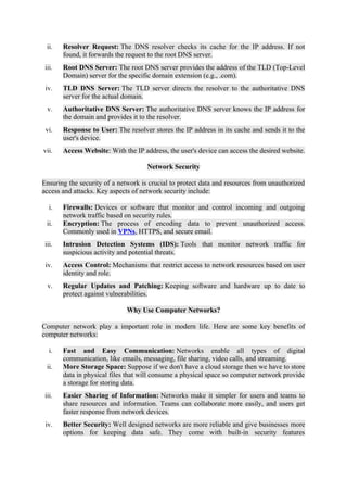 ii. Resolver Request: The DNS resolver checks its cache for the IP address. If not
found, it forwards the request to the root DNS server.
iii. Root DNS Server: The root DNS server provides the address of the TLD (Top-Level
Domain) server for the specific domain extension (e.g., .com).
iv. TLD DNS Server: The TLD server directs the resolver to the authoritative DNS
server for the actual domain.
v. Authoritative DNS Server: The authoritative DNS server knows the IP address for
the domain and provides it to the resolver.
vi. Response to User: The resolver stores the IP address in its cache and sends it to the
user's device.
vii. Access Website: With the IP address, the user's device can access the desired website.
Network Security
Ensuring the security of a network is crucial to protect data and resources from unauthorized
access and attacks. Key aspects of network security include:
i. Firewalls: Devices or software that monitor and control incoming and outgoing
network traffic based on security rules.
ii. Encryption: The process of encoding data to prevent unauthorized access.
Commonly used in VPNs, HTTPS, and secure email.
iii. Intrusion Detection Systems (IDS): Tools that monitor network traffic for
suspicious activity and potential threats.
iv. Access Control: Mechanisms that restrict access to network resources based on user
identity and role.
v. Regular Updates and Patching: Keeping software and hardware up to date to
protect against vulnerabilities.
Why Use Computer Networks?
Computer network play a important role in modern life. Here are some key benefits of
computer networks:
i. Fast and Easy Communication: Networks enable all types of digital
communication, like emails, messaging, file sharing, video calls, and streaming.
ii. More Storage Space: Suppose if we don't have a cloud storage then we have to store
data in physical files that will consume a physical space so computer network provide
a storage for storing data.
iii. Easier Sharing of Information: Networks make it simpler for users and teams to
share resources and information. Teams can collaborate more easily, and users get
faster response from network devices.
iv. Better Security: Well designed networks are more reliable and give businesses more
options for keeping data safe. They come with built-in security features
 