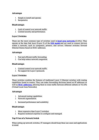 Advantages
1. Simple to install and operate.
2. Inexpensive
Disadvantages
1. Lack of control over network traffic.
2. Limited security and performance.
Layer 2 Switches
These are the most common type of switches used in local area networks (LANs). They
operate at the data link layer (Layer 2) of the OSI model and are used to connect devices
within a network, such as computers, printers, and servers. Ethernet switches forward
Ethernet frames based on MAC addresses.
Advantages
1. Fast and efficient traffic forwarding.
2. Can help reduce network congestion.
Disadvantages
1. Limited control over network traffic.
2. No support for Layer 3 protocols.
Layer 3 Switches
These switches combine the features of traditional Layer 2 Ethernet switches with routing
capabilities found in routers. They can make forwarding decisions based on IP addresses as
well as MAC addresses, allowing them to route traffic between different subnets or VLANs
(Virtual Local Area Networks).
Advantages
1. Advanced routing capabilities.
2. Network segmentation.
3. Increased performance and scalability.
Disadvantages
1. More expensive than Layer 2 switches.
2. Requires technical expertise to configure and managed.
Top 5 Uses of a Network Switch
When setting up network switches, IT managers should keep these use cases and applications
in mind:
 