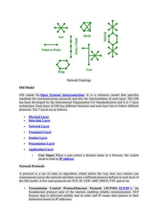 Network Topology
OSI Model
OSI stands for Open Systems Interconnection. It is a reference model that specifies
standards for communications protocols and also the functionalities of each layer. The OSI
has been developed by the International Organization For Standardization and it is 7 layer
architecture. Each layer of OSI has different functions and each layer has to follow different
protocols. The 7 layers are as follows:
 Physical Layer
 Data link Layer
 Network Layer
 Transport Layer
 Session Layer
 Presentation Layer
 Application Layer
i. User Input: When a user enters a domain name in a browser, the system
needs to find its IP address.
Network Protocols
A protocol is a set of rules or algorithms which define the way how two entities can
communicate across the network and there exists a different protocol defined at each layer of
the OSI model. A few such protocols are TCP, IP, UDP, ARP, DHCP, FTP, and so on.
1. Transmission Control Protocol/Internet Protocol (TCP/IP): TCP/IP is the
foundational protocol suite of the internet, enabling reliable communication. TCP
Ensures data is delivered reliably and in order and IP routes data packets to their
destination based on IP addresses.
 