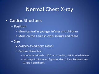 Normal Chest X-rayCardiac StructuresPositionMore central in younger infants and childrenMore on the L side in older infants and teensSizeCARDIO-THORACIC RATIO!Cardiac diameter :normal individuals < 15.5 cm in males; <14.5 cm in females.A change in diameter of greater than 1.5 cm between two     X-rays is significant.