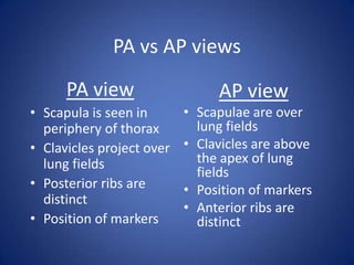 PA vs AP viewsPA viewScapula is seen in periphery of thoraxClavicles project over lung fieldsPosterior ribs are distinctPosition of markersAP viewScapulae are over lung fieldsClavicles are above the apex of lung fieldsPosition of markersAnterior ribs are distinct