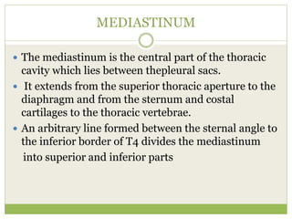 MEDIASTINUM
 The mediastinum is the central part of the thoracic
cavity which lies between thepleural sacs.
 It extends from the superior thoracic aperture to the
diaphragm and from the sternum and costal
cartilages to the thoracic vertebrae.
 An arbitrary line formed between the sternal angle to
the inferior border of T4 divides the mediastinum
into superior and inferior parts
 