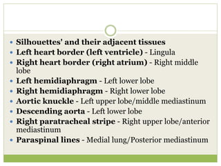  Silhouettes' and their adjacent tissues
 Left heart border (left ventricle) - Lingula
 Right heart border (right atrium) - Right middle
lobe
 Left hemidiaphragm - Left lower lobe
 Right hemidiaphragm - Right lower lobe
 Aortic knuckle - Left upper lobe/middle mediastinum
 Descending aorta - Left lower lobe
 Right paratracheal stripe - Right upper lobe/anterior
mediastinum
 Paraspinal lines - Medial lung/Posterior mediastinum
 