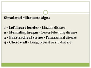 Simulated silhouette signs
1 - Left heart border - Lingula disease
2 - Hemidiaphragm - Lower lobe lung disease
3 - Paratracheal stripe - Paratracheal disease
4 - Chest wall - Lung, pleural or rib disease
 