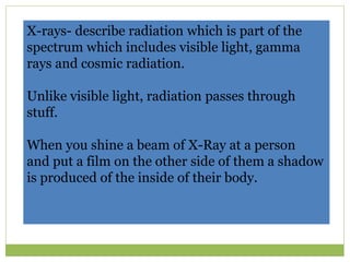 X-rays- describe radiation which is part of the
spectrum which includes visible light, gamma
rays and cosmic radiation.
Unlike visible light, radiation passes through
stuff.
When you shine a beam of X-Ray at a person
and put a film on the other side of them a shadow
is produced of the inside of their body.
 