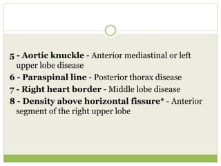 5 - Aortic knuckle - Anterior mediastinal or left
upper lobe disease
6 - Paraspinal line - Posterior thorax disease
7 - Right heart border - Middle lobe disease
8 - Density above horizontal fissure* - Anterior
segment of the right upper lobe
 