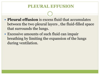 PLEURAL EFFUSION
 Pleural effusion is excess fluid that accumulates
between the two pleural layers , the fluid-filled space
that surrounds the lungs.
 Excessive amounts of such fluid can impair
breathing by limiting the expansion of the lungs
during ventilation.
 