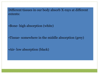 Different tissues in our body absorb X-rays at different
extents:
•Bone- high absorption (white)
•Tissue- somewhere in the middle absorption (grey)
•Air- low absorption (black)
 