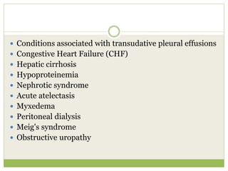  Conditions associated with transudative pleural effusions
 Congestive Heart Failure (CHF)
 Hepatic cirrhosis
 Hypoproteinemia
 Nephrotic syndrome
 Acute atelectasis
 Myxedema
 Peritoneal dialysis
 Meig's syndrome
 Obstructive uropathy
 