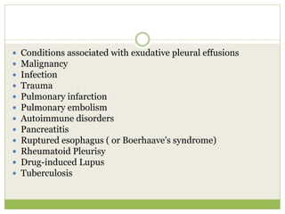  Conditions associated with exudative pleural effusions
 Malignancy
 Infection
 Trauma
 Pulmonary infarction
 Pulmonary embolism
 Autoimmune disorders
 Pancreatitis
 Ruptured esophagus ( or Boerhaave's syndrome)
 Rheumatoid Pleurisy
 Drug-induced Lupus
 Tuberculosis
 