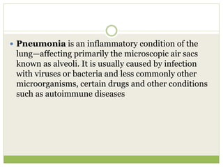  Pneumonia is an inflammatory condition of the
lung—affecting primarily the microscopic air sacs
known as alveoli. It is usually caused by infection
with viruses or bacteria and less commonly other
microorganisms, certain drugs and other conditions
such as autoimmune diseases
 