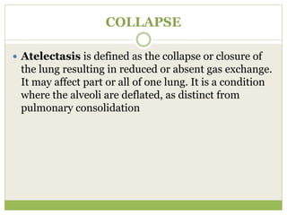 COLLAPSE
 Atelectasis is defined as the collapse or closure of
the lung resulting in reduced or absent gas exchange.
It may affect part or all of one lung. It is a condition
where the alveoli are deflated, as distinct from
pulmonary consolidation
 