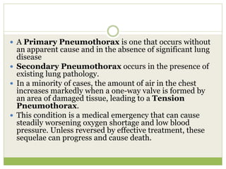  A Primary Pneumothorax is one that occurs without
an apparent cause and in the absence of significant lung
disease
 Secondary Pneumothorax occurs in the presence of
existing lung pathology.
 In a minority of cases, the amount of air in the chest
increases markedly when a one-way valve is formed by
an area of damaged tissue, leading to a Tension
Pneumothorax.
 This condition is a medical emergency that can cause
steadily worsening oxygen shortage and low blood
pressure. Unless reversed by effective treatment, these
sequelae can progress and cause death.
 