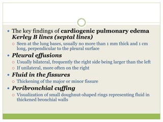  The key findings of cardiogenic pulmonary edema
Kerley B lines (septal lines)
 Seen at the lung bases, usually no more than 1 mm thick and 1 cm
long, perpendicular to the pleural surface
 Pleural effusions
 Usually bilateral, frequently the right side being larger than the left
 If unilateral, more often on the right
 Fluid in the fissures
 Thickening of the major or minor fissure
 Peribronchial cuffing
 Visualization of small doughnut-shaped rings representing fluid in
thickened bronchial walls
 