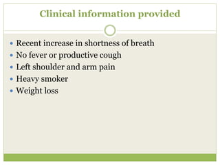 Clinical information provided
 Recent increase in shortness of breath
 No fever or productive cough
 Left shoulder and arm pain
 Heavy smoker
 Weight loss
 