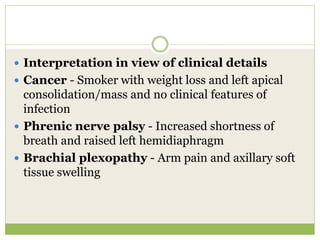  Interpretation in view of clinical details
 Cancer - Smoker with weight loss and left apical
consolidation/mass and no clinical features of
infection
 Phrenic nerve palsy - Increased shortness of
breath and raised left hemidiaphragm
 Brachial plexopathy - Arm pain and axillary soft
tissue swelling
 