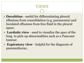VIEWS
 Decubitus - useful for differentiating pleural
effusions from consolidation (e.g. pneumonia) and
loculated effusions from free fluid in the pleural
space.
 Lordotic view - used to visualize the apex of the
lung to pick-up abnormalities such as a Pancoast
tumour.
 Expiratory view - helpful for the diagnosis of
pneumothorax .
 