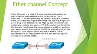 Ether channel Concept
EtherChannel is a port link aggregation technology or
port-channel architecture used primarily on Cisco
switches. It allows grouping of several physical Ethernet
links to create one logical Ethernet link for the purpose of
providing fault-tolerance and high-speed links between
switches, routers and servers[1]. All member ports within
the bundle must have the same physical settings such as
port type, speed and duplex. Traffic is load-shared across
the ports. It is important to note that traffic is not
loadbalanced, as load distribution is not always equals
across all member ports.
 