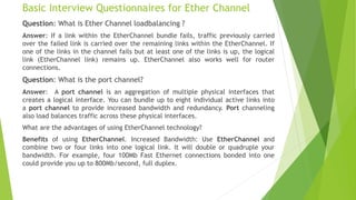 Basic Interview Questionnaires for Ether Channel
Question: What is Ether Channel loadbalancing ?
Answer: If a link within the EtherChannel bundle fails, traffic previously carried
over the failed link is carried over the remaining links within the EtherChannel. If
one of the links in the channel fails but at least one of the links is up, the logical
link (EtherChannel link) remains up. EtherChannel also works well for router
connections.
Question: What is the port channel?
Answer: A port channel is an aggregation of multiple physical interfaces that
creates a logical interface. You can bundle up to eight individual active links into
a port channel to provide increased bandwidth and redundancy. Port channeling
also load balances traffic across these physical interfaces.
What are the advantages of using EtherChannel technology?
Benefits of using EtherChannel. Increased Bandwidth: Use EtherChannel and
combine two or four links into one logical link. It will double or quadruple your
bandwidth. For example, four 100Mb Fast Ethernet connections bonded into one
could provide you up to 800Mb/second, full duplex.
 