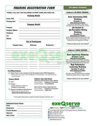 TRAINING REGISTRATION FORM                                                           UPCOMING TRAINING!


*KINDLY FILL OUT THE FOLLOWING IN PRINT FORM AND THEN FAX                                    ExeQserve’s NO-FRILLS TRAINING!

                                      Training Details
                                                                                                Basic Interviewing Skills
Course Title                                                                                           Workshop
Training Date                                                                                            November 13
                                                                                                 WHO SHOULD ATTEND?
                                      Company Details                                        Recruitment specialists, supervisors,
                                                                                            managers and all hiring decision-makers.
Company                                                                                              Job Analysis &
Complete Address                                                                                 Job Description Writing
Telephone
                                                                                                       Workshop
                                                                                                         November 27
Fax                                                                                                 WHO SHOULD ATTEND?
                                                                                            All HR Professionals who wish to learn the
Website                                                                                     step by step process of conducting a Job
                                                                                               Analysis and Job Description Writing.
                                    List of Participants
                                                                                             **Please contact us for more details**
            Complete Name                 Nickname                     Designation


                                                                                               ExeQserve’s PUBLIC SEMINAR!

                                                                                              Basic Supervisory Workshop
                                                                                                      November 7 and 8
                                                                                                    WHO SHOULD ATTEND?
                                                                                             New or upcoming supervisors, managers,
                                                                                            team leaders who haven’t attended a basic
                                                                                             training on leadership and management.
                                                                                                   High Performance
                                                                                                  Leadership Workshop
                                                                                                     November 22 and 23
  For Billing Purposes                                                                             WHO SHOULD ATTEND?
                                                                                                         Supervisors
        Check if you or your company is Tax Exempted and/or PEZA Registered.                Managers who are responsible for bringing
        **Kindly send us a copy of your Certificate of Tax Exemption. You may send it via    employees performance to higher levels!
          Fax or E-mail**

      Payment Method                              ExeQserve Corp. Bank Details               **Please contact us for more details**
                                                  Robinsons Savings Bank (Valero, Makati)
        Cash                                      Account Name    ExeQserve Corporation
        Cheque                                    Account Number 110-23-000242-8
        **please address the cheque to:
         ExeQserve Corporation                    Banco De Oro (Valero, Makati Branch)
                                                  Account Name    ExeQserve Corporation
        Deposit to ExeQserve Bank Account
                                                  Account Number 1388017241
        **kindly email your Deposit Slip to:
          billingcollection@exeqserve.com


            **FOR QUESTIONS AND CLARIFICATIONS PLEASE CONTACT US**




Authorized Contact Person
Name
Designation
Contact Number
Signature
Date & Time
 