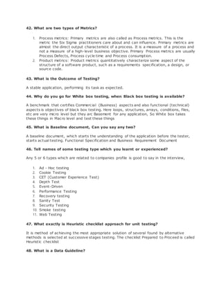 42. What are two types of Metrics?
1. Process metrics: Primary metrics are also called as Process metrics. This is the
metric the Six Sigma practitioners care about and can influence. Primary metrics are
almost the direct output characteristic of a process. It is a measure of a process and
not a measure of a high-level business objective. Primary Process metrics are usually
Process Defects, Process cycle time and Process consumption.
2. Product metrics: Product metrics quantitatively characterize some aspect of the
structure of a software product, such as a requirements specification, a design, or
source code.
43. What is the Outcome of Testing?
A stable application, performing its task as expected.
44. Why do you go for White box testing, when Black box testing is available?
A benchmark that certifies Commercial (Business) aspects and also functional (technical)
aspects is objectives of black box testing. Here loops, structures, arrays, conditions, files,
etc are very micro level but they arc Basement for any application, So White box takes
these things in Macro level and test these things
45. What is Baseline document, Can you say any two?
A baseline document, which starts the understanding of the application before the tester,
starts actual testing. Functional Specification and Business Requirement Document
46. Tell names of some testing type which you learnt or experienced?
Any 5 or 6 types which are related to companies profile is good to say in the interview,
1. Ad - Hoc testing
2. Cookie Testing
3. CET (Customer Experience Test)
4. Depth Test
5. Event-Driven
6. Performance Testing
7. Recovery testing
8. Sanity Test
9. Security Testing
10. Smoke testing
11. Web Testing
47. What exactly is Heuristic checklist approach for unit testing?
It is method of achieving the most appropriate solution of several found by alternative
methods is selected at successive stages testing. The checklist Prepared to Proceed is called
Heuristic checklist
48. What is a Data Guideline?
 