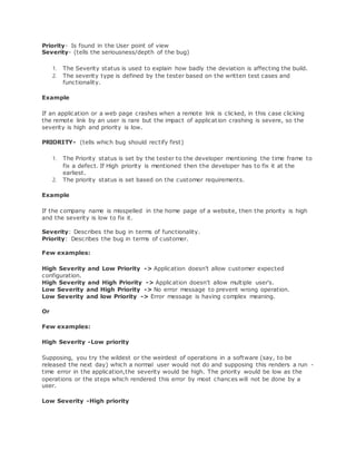 Priority- Is found in the User point of view
Severity- (tells the seriousness/depth of the bug)
1. The Severity status is used to explain how badly the deviation is affecting the build.
2. The severity type is defined by the tester based on the written test cases and
functionality.
Example
If an application or a web page crashes when a remote link is clicked, in this case clicking
the remote link by an user is rare but the impact of application crashing is severe, so the
severity is high and priority is low.
PRIORITY- (tells which bug should rectify first)
1. The Priority status is set by the tester to the developer mentioning the time frame to
fix a defect. If High priority is mentioned then the developer has to fix it at the
earliest.
2. The priority status is set based on the customer requirements.
Example
If the company name is misspelled in the home page of a website, then the priority is high
and the severity is low to fix it.
Severity: Describes the bug in terms of functionality.
Priority: Describes the bug in terms of customer.
Few examples:
High Severity and Low Priority -> Application doesn't allow customer expected
configuration.
High Severity and High Priority -> Application doesn't allow multiple user's.
Low Severity and High Priority -> No error message to prevent wrong operation.
Low Severity and low Priority -> Error message is having complex meaning.
Or
Few examples:
High Severity -Low priority
Supposing, you try the wildest or the weirdest of operations in a software (say, to be
released the next day) which a normal user would not do and supposing this renders a run -
time error in the application,the severity would be high. The priority would be low as the
operations or the steps which rendered this error by most chances will not be done by a
user.
Low Severity -High priority
 