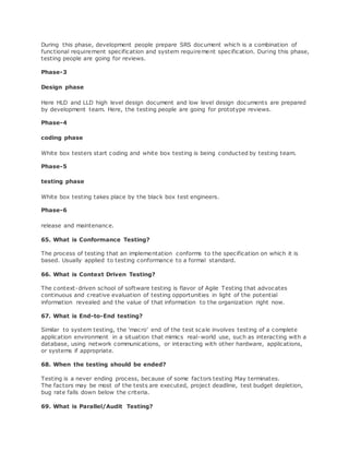 During this phase, development people prepare SRS document which is a combination of
functional requirement specification and system requirement specification. During this phase,
testing people are going for reviews.
Phase-3
Design phase
Here HLD and LLD high level design document and low level design documents are prepared
by development team. Here, the testing people are going for prototype reviews.
Phase-4
coding phase
White box testers start coding and white box testing is being conducted by testing team.
Phase-5
testing phase
White box testing takes place by the black box test engineers.
Phase-6
release and maintenance.
65. What is Conformance Testing?
The process of testing that an implementation conforms to the specification on which it is
based. Usually applied to testing conformance to a formal standard.
66. What is Context Driven Testing?
The context-driven school of software testing is flavor of Agile Testing that advocates
continuous and creative evaluation of testing opportunities in light of the potential
information revealed and the value of that information to the organization right now.
67. What is End-to-End testing?
Similar to system testing, the 'macro' end of the test scale involves testing of a complete
application environment in a situation that mimics real-world use, such as interacting with a
database, using network communications, or interacting with other hardware, applications,
or systems if appropriate.
68. When the testing should be ended?
Testing is a never ending process, because of some factors testing May terminates.
The factors may be most of the tests are executed, project deadline, test budget depletion,
bug rate falls down below the criteria.
69. What is Parallel/Audit Testing?
 