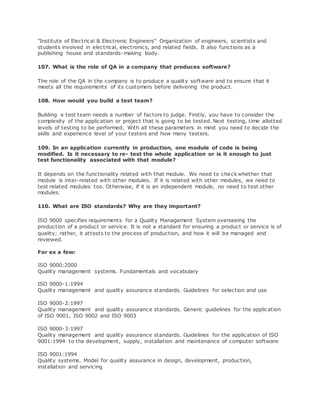 "Institute of Electrical & Electronic Engineers" Organization of engineers, scientists and
students involved in electrical, electronics, and related fields. It also functions as a
publishing house and standards-making body.
107. What is the role of QA in a company that produces software?
The role of the QA in the company is to produce a quality software and to ensure that it
meets all the requirements of its customers before delivering the product.
108. How would you build a test team?
Building a test team needs a number of factors to judge. Firstly, you have to consider the
complexity of the application or project that is going to be tested. Next testing, time allotted
levels of testing to be performed. With all these parameters in mind you need to decide the
skills and experience level of your testers and how many testers.
109. In an application currently in production, one module of code is being
modified. Is it necessary to re- test the whole application or is it enough to just
test functionality associated with that module?
It depends on the functionality related with that module. We need to check whether that
module is inter-related with other modules. If it is related with other modules, we need to
test related modules too. Otherwise, if it is an independent module, no need to test other
modules.
110. What are ISO standards? Why are they important?
ISO 9000 specifies requirements for a Quality Management System overseeing the
production of a product or service. It is not a standard for ensuring a product or service is of
quality; rather, it attests to the process of production, and how it will be managed and
reviewed.
For ex a few:
ISO 9000:2000
Quality management systems. Fundamentals and vocabulary
ISO 9000-1:1994
Quality management and quality assurance standards. Guidelines for selection and use
ISO 9000-2:1997
Quality management and quality assurance standards. Generic guidelines for the application
of ISO 9001, ISO 9002 and ISO 9003
ISO 9000-3:1997
Quality management and quality assurance standards. Guidelines for the application of ISO
9001:1994 to the development, supply, installation and maintenance of computer software
ISO 9001:1994
Quality systems. Model for quality assurance in design, development, production,
installation and servicing
 