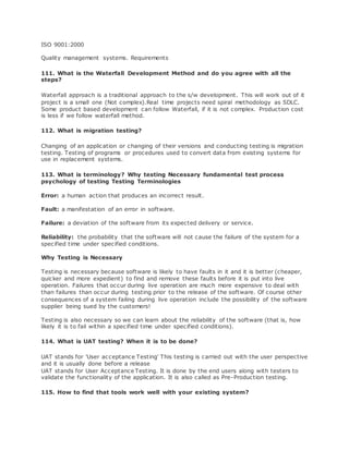 ISO 9001:2000
Quality management systems. Requirements
111. What is the Waterfall Development Method and do you agree with all the
steps?
Waterfall approach is a traditional approach to the s/w development. This will work out of it
project is a small one (Not complex).Real time projects need spiral methodology as SDLC.
Some product based development can follow Waterfall, if it is not complex. Production cost
is less if we follow waterfall method.
112. What is migration testing?
Changing of an application or changing of their versions and conducting testing is migration
testing. Testing of programs or procedures used to convert data from existing systems for
use in replacement systems.
113. What is terminology? Why testing Necessary fundamental test process
psychology of testing Testing Terminologies
Error: a human action that produces an incorrect result.
Fault: a manifestation of an error in software.
Failure: a deviation of the software from its expected delivery or service.
Reliability: the probability that the software will not cause the failure of the system for a
specified time under specified conditions.
Why Testing is Necessary
Testing is necessary because software is likely to have faults in it and it is better (cheaper,
quicker and more expedient) to find and remove these faults before it is put into live
operation. Failures that occur during live operation are much more expensive to deal with
than failures than occur during testing prior to the release of the software. Of course other
consequences of a system failing during live operation include the possibility of the software
supplier being sued by the customers!
Testing is also necessary so we can learn about the reliability of the software (that is, how
likely it is to fail within a specified time under specified conditions).
114. What is UAT testing? When it is to be done?
UAT stands for 'User acceptance Testing' This testing is carried out with the user perspective
and it is usually done before a release
UAT stands for User Acceptance Testing. It is done by the end users along with testers to
validate the functionality of the application. It is also called as Pre-Production testing.
115. How to find that tools work well with your existing system?
 