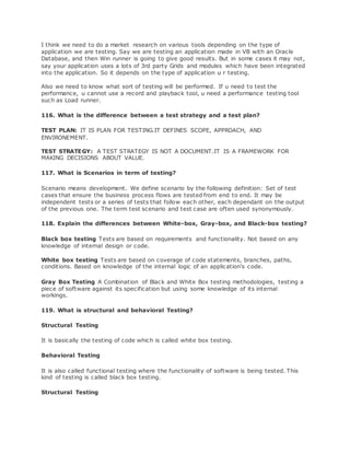 I think we need to do a market research on various tools depending on the type of
application we are testing. Say we are testing an application made in VB with an Oracle
Database, and then Win runner is going to give good results. But in some cases it may not,
say your application uses a lots of 3rd party Grids and modules which have been integrated
into the application. So it depends on the type of application u r testing.
Also we need to know what sort of testing will be performed. If u need to test the
performance, u cannot use a record and playback tool, u need a performance testing tool
such as Load runner.
116. What is the difference between a test strategy and a test plan?
TEST PLAN: IT IS PLAN FOR TESTING.IT DEFINES SCOPE, APPROACH, AND
ENVIRONEMENT.
TEST STRATEGY: A TEST STRATEGY IS NOT A DOCUMENT.IT IS A FRAMEWORK FOR
MAKING DECISIONS ABOUT VALUE.
117. What is Scenarios in term of testing?
Scenario means development. We define scenario by the following definition: Set of test
cases that ensure the business process flows are tested from end to end. It may be
independent tests or a series of tests that follow each other, each dependant on the output
of the previous one. The term test scenario and test case are often used synonymously.
118. Explain the differences between White-box, Gray-box, and Black-box testing?
Black box testing Tests are based on requirements and functionality. Not based on any
knowledge of internal design or code.
White box testing Tests are based on coverage of code statements, branches, paths,
conditions. Based on knowledge of the internal logic of an application's code.
Gray Box Testing A Combination of Black and White Box testing methodologies, testing a
piece of software against its specification but using some knowledge of its internal
workings.
119. What is structural and behavioral Testing?
Structural Testing
It is basically the testing of code which is called white box testing.
Behavioral Testing
It is also called functional testing where the functionality of software is being tested. This
kind of testing is called black box testing.
Structural Testing
 