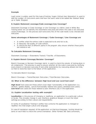 Example
Load runner is widely used for this type of testing, Vugen (Virtual User Generator) is used to
add the number of concurrent users and how the users need to be added like Gradual Ramp
up or Spike Stepped.
8. Explain Statement coverage/Code coverage/Line Coverage?
Statement Coverage or Code Coverage or Line Coverage is a metric used in White Box
Testing where we can identify the statements executed and where the code is not executed
cause of blockage. In this process each and every line of the code needs to be checked and
executed.
Some advantages of Statement Coverage / Code Coverage / Line Coverage are
 It verifies what the written code is expected to do and not to do.
 It measures the quality of code written.
 It checks the flow of different paths in the program also ensure whether those paths
are tested or not.
To Calculate Statement Coverage,
Statement Coverage = Statements Tested / Total No. of Statements.
9. Explain Branch Coverage/Decision Coverage?
Branch Coverage or Decision Coverage metric is used to check the volume of testing done in
all components. This process is used to ensure whether all the code is executed by verifying
every branch or decision outcome (if and while statements) by executing atleast one time,
so that no branches lead to the failure of the application.
To Calculate Branch Coverage,
Branch Coverage = Tested Decision Outcomes / Total Decision Outcomes.
10. What is the difference between High level and Low Level test case?
High level Test cases are those which cover major functionality in the application (i.e.
retrieve, update display, cancel (functionality related test cases), database test cases).
Low level test cases are those related to User Interface (UI) in the application.
11. Explain Localization testing with example?
Localization is the process of changing or modifying an application to a particular culture
or locale. This includes change in user interface, graphical designs or even the initial
settings according to their culture and requirements.
In terms of Localization Testing it verifies how correctly the application is changed or
modified into that target culture and language.
In case of translation required of the application on that local language, testing should be
done on each field to check the correct translation. Other formats like date conversion,
 