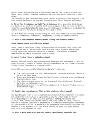 request by fetching the data from it. The problem with the Two Tier Architecture is the
server cannot respond to multiple requests at the same time which causes data integrity
issues.
The Client/Server Testing involves testing the Two Tier Architecture of user interface in the
front end and database as backend with dependencies on Client, Hardware and Servers.
In Three Tier Architecture or Multi Tier Architecture three layers like Client, Server
and Database are involved. In this the Client sends a request to Server, where the Server
sends the request to Database for data, based on that request the Database sends back the
data to Server and from Server the data is forwarded to Client.
The Web Application Testing involves testing the Three Tier Architecture including the User
interface, Functionality, Performance, Compatibility, Security and Database testing.
14. What is the difference between Static testing and dynamic testing?
Static Testing (done in Verification stage)
Static Testing is a White Box testing technique where the developers verify or test their
code with the help of checklist to find errors in it, this type of testing is done without
running the actually developed application or program. Code Reviews, Inspections,
Walkthroughs are mostly done in this stage of testing.
Dynamic Testing (done in Validation stage)
Dynamic Testing is done by executing the ac tual application with valid inputs to check the
expected output. Examples of Dynamic Testing methodologies are Unit Testing, Integration
Testing, System Testing and Acceptance Testing.
Some differences between Static Testing and Dynamic Testing are,
 Static Testing is more cost effective than Dynamic Testing because Static Testing is
done in the initial stage.
 In terms of Statement Coverage, the Static Testing covers more areas than Dynamic
Testing in shorter time.
 Static Testing is done before the code deployment where the Dynamic Testing is
done after the code deployment.
 Static Testing is done in the Verification stage where the Dynamic Testing is done in
the Validation stage.
15. Explain Use case diagram. What are the attributes of use cases?
Use Case Diagrams is an overview graphical representation of the functionality in a system.
It is used in the analysis phase of a project to specify the system to be developed.
In Use Case Diagrams the whole system is defined as ACTORS, USE CASES and
ASSOCIATIONS, the ACTORS are the external part of the system like users, computer
software & hardware, USECASES is the behavior or functionality of the system when these
ACTORS perform an action, the ASSOCIATIONS are the line drawn to show the connection
between ACTORS and USECASES. One ACTOR can link too many USECASES and one
USECASE can link too many ACTORS.
16. What is Web Application testing? Explain the different phases in Web
 