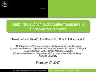 1/20
Contents:
Basic Introduction and Countermeasures to
Ransomware Threats
Darwish Ahmad Herati1
, A.M.Bojamma2
, Dr.M.P. Indira Gandhi3
[1]. Department of Computer Science, St. Joseph’s College Bangalore
[2]. Assistant Professor, Department of Computer Science, St. Joseph’s College &
Research Scholar. Mother Teresa Women’s University
[3]. Assistant Professor, Department of Computer Science, Mother Teresa
Women’s University.
February 17, 2017
St. Joseph’s College (Autonomous) Bangalore Countermeasures to Ransomware Threats
 