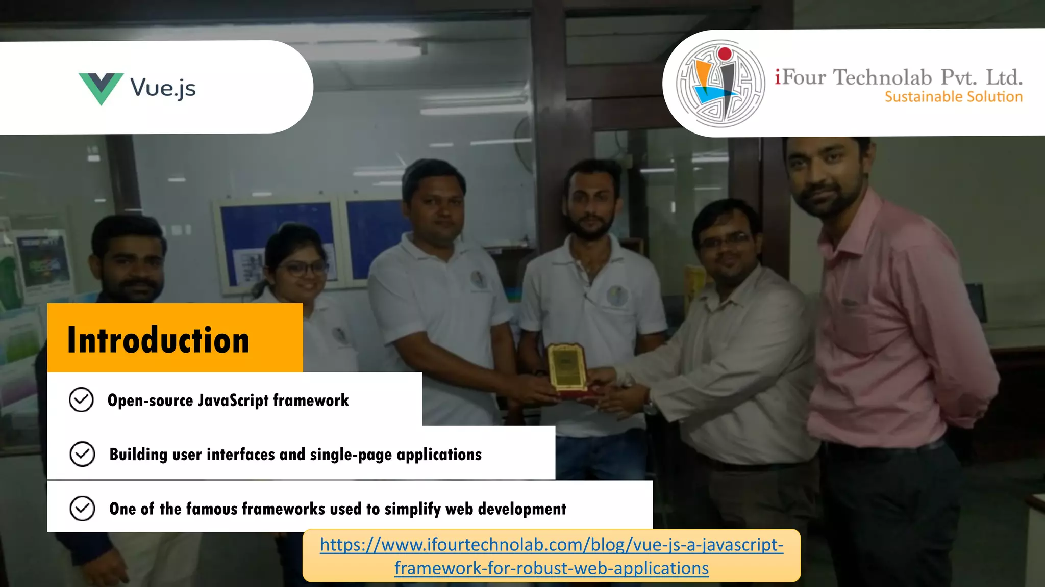 Introduction Open-source JavaScript framework Building user interfaces and single-page applications One of the famous frameworks used to simplify web development https://www.ifourtechnolab.com/blog/vue-js-a-javascript- framework-for-robust-web-applications
