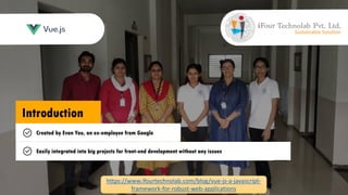 Introduction
Open-source JavaScript framework
Building user interfaces and single-page applications
Created by Evan You, an ex-employee from Google
Easily integrated into big projects for front-end development without any issues
https://www.ifourtechnolab.com/blog/vue-js-a-javascript-
framework-for-robust-web-applications
 