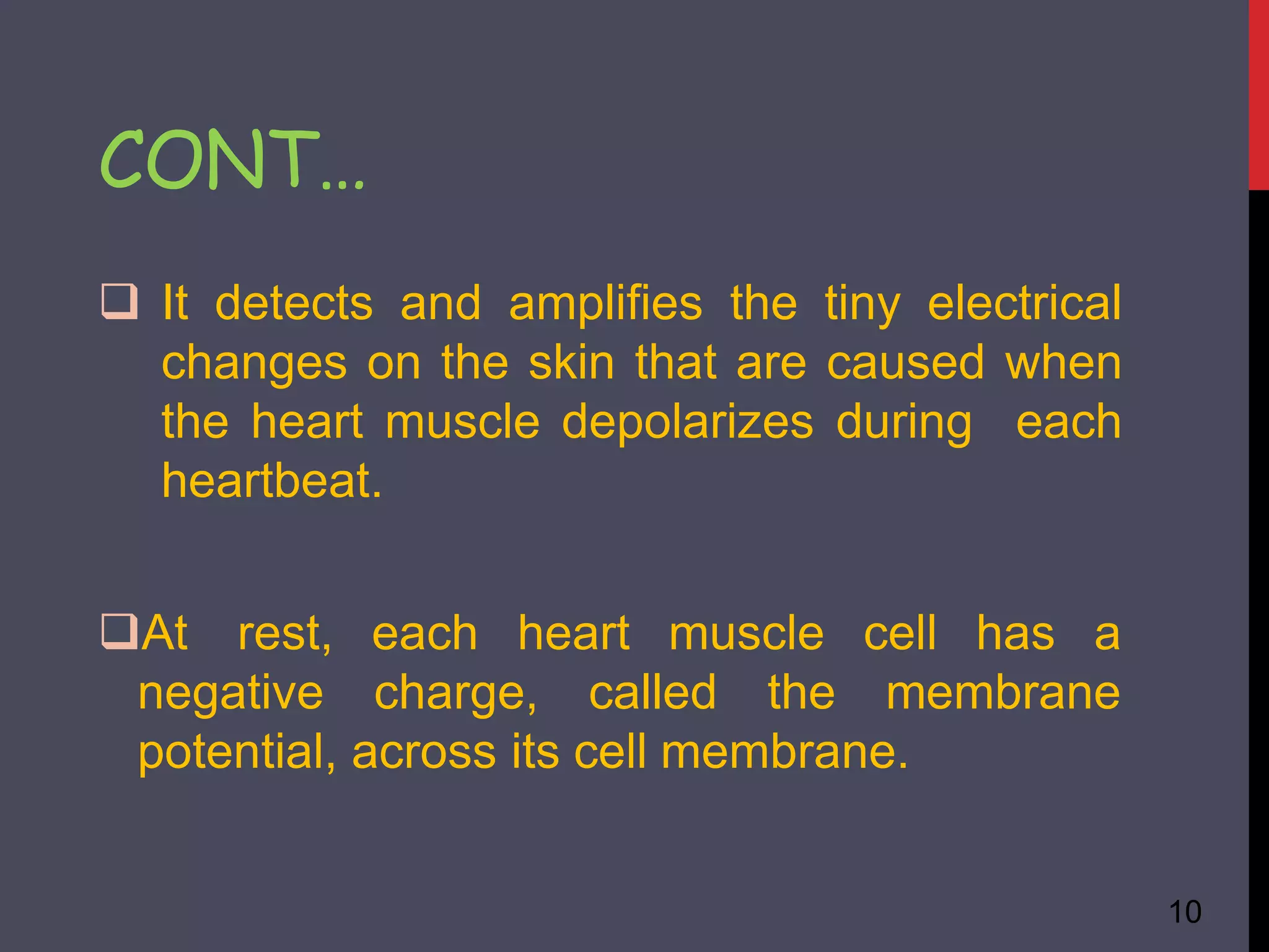  It detects and amplifies the tiny electrical
changes on the skin that are caused when
the heart muscle depolarizes during each
heartbeat.
10
heart muscle cell has a
At rest, each
negative charge, called the membrane
potential, across its cell membrane.
CONT…
 