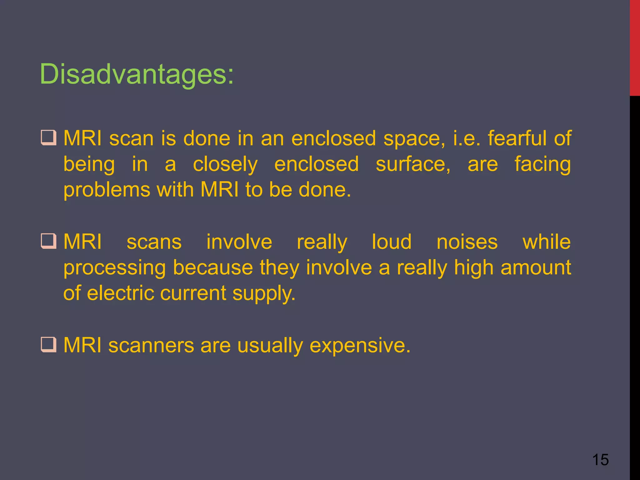 Disadvantages:
15
 MRI scan is done in an enclosed space, i.e. fearful of
being in a closely enclosed surface, are facing
problems with MRI to be done.
 MRI scans involve really loud noises while
processing because they involve a really high amount
of electric current supply.
 MRI scanners are usually expensive.
 