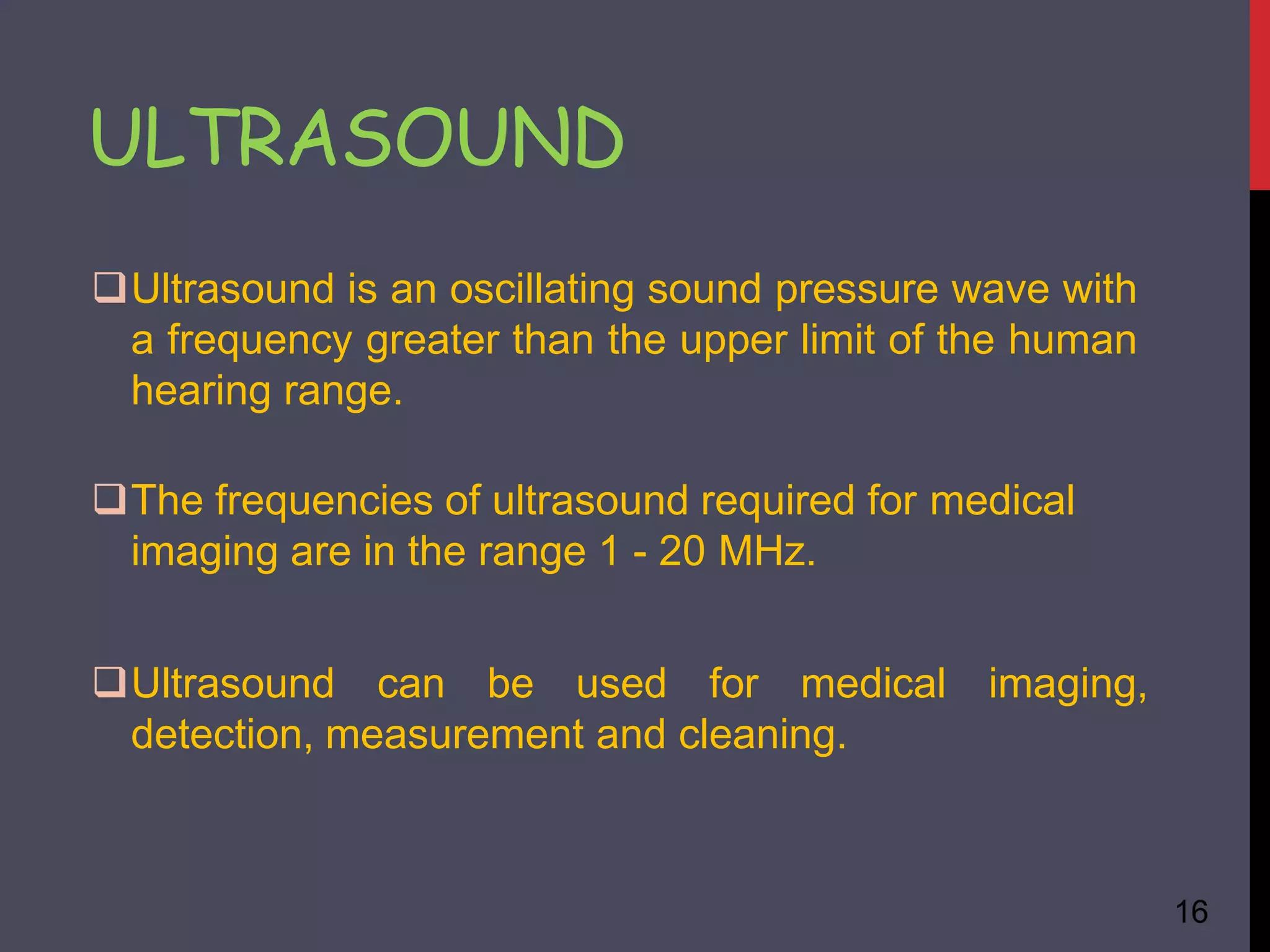 ULTRASOUND
16
Ultrasound is an oscillating sound pressure wave with
a frequency greater than the upper limit of the human
hearing range.
The frequencies of ultrasound required for medical
imaging are in the range 1 - 20 MHz.
Ultrasound can be used for medical imaging,
detection, measurement and cleaning.
 
