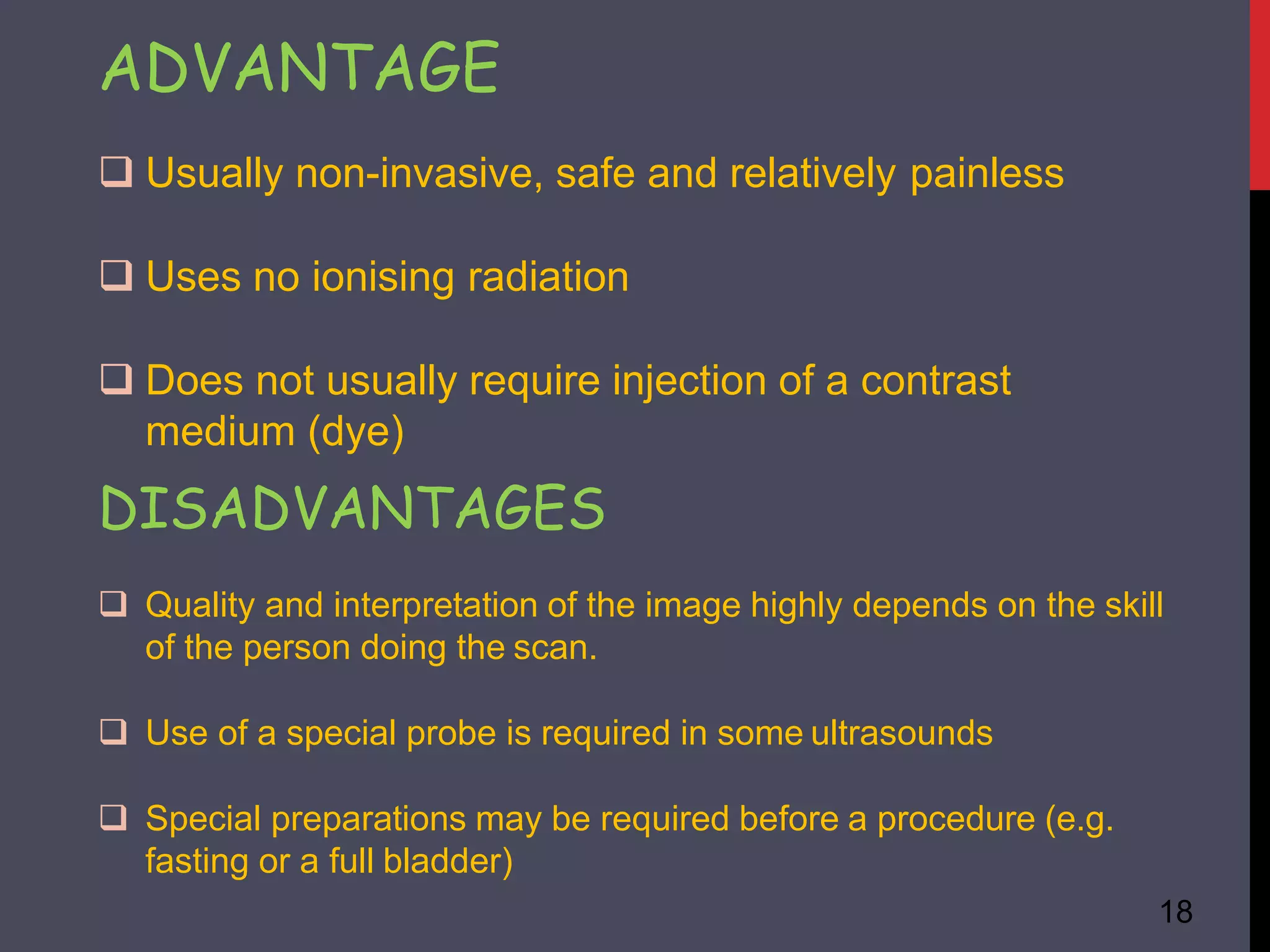 ADVANTAGE
18
 Usually non-invasive, safe and relatively painless
 Uses no ionising radiation
 Does not usually require injection of a contrast
medium (dye)
DISADVANTAGES
 Quality and interpretation of the image highly depends on the skill
of the person doing the scan.
 Use of a special probe is required in some ultrasounds
 Special preparations may be required before a procedure (e.g.
fasting or a full bladder)
 