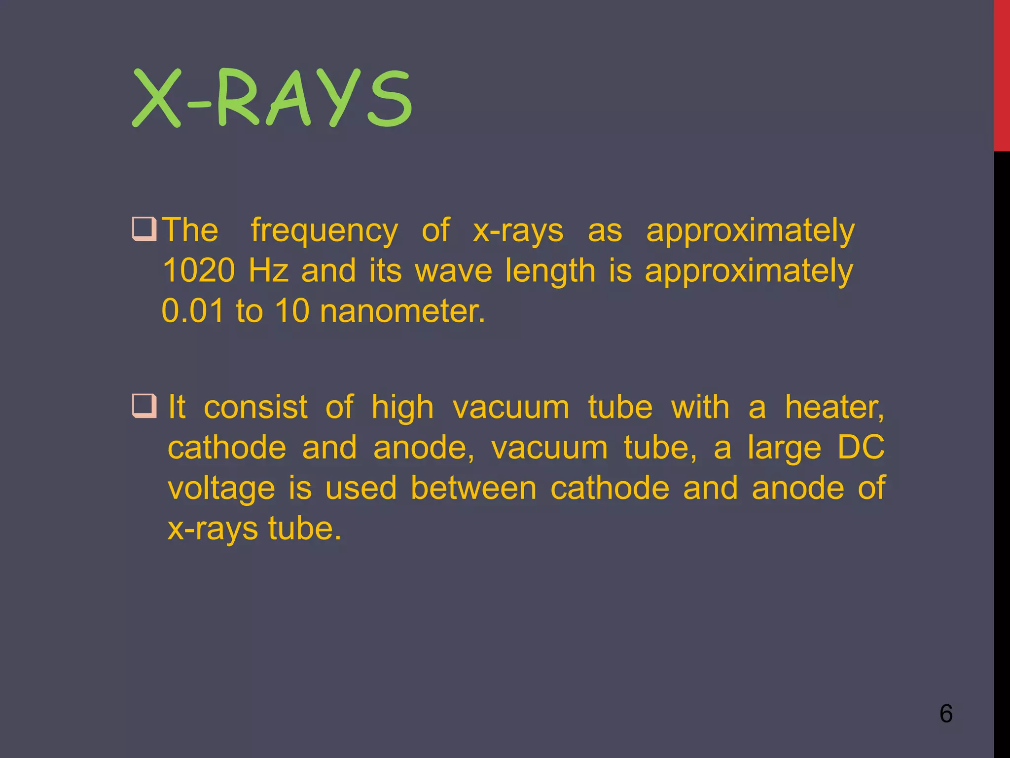 X-RAYS
6
The frequency of x-rays as approximately
1020 Hz and its wave length is approximately
0.01 to 10 nanometer.
 It consist of high vacuum tube with a heater,
cathode and anode, vacuum tube, a large DC
voltage is used between cathode and anode of
x-rays tube.
 