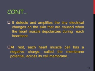  It detects and amplifies the tiny electrical
changes on the skin that are caused when
the heart muscle depolarizes during each
heartbeat.
10
heart muscle cell has a
At rest, each
negative charge, called the membrane
potential, across its cell membrane.
CONT…
 
