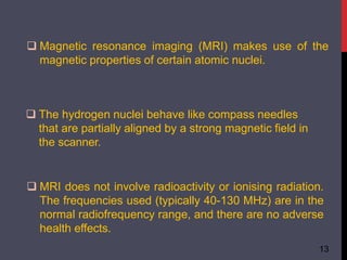  Magnetic resonance imaging (MRI) makes use of the
magnetic properties of certain atomic nuclei.
13
 The hydrogen nuclei behave like compass needles
that are partially aligned by a strong magnetic field in
the scanner.
 MRI does not involve radioactivity or ionising radiation.
The frequencies used (typically 40-130 MHz) are in the
normal radiofrequency range, and there are no adverse
health effects.
 