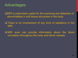 Advantages:
14
MRI is particularly useful for the scanning and detection of
abnormalities in soft tissue structures in the body
 There is no involvement of any kind of radiations in the
MRI.
 MRI scan can provide information about the blood
circulation throughout the body and blood vessels.
 