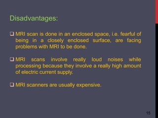 Disadvantages:
15
 MRI scan is done in an enclosed space, i.e. fearful of
being in a closely enclosed surface, are facing
problems with MRI to be done.
 MRI scans involve really loud noises while
processing because they involve a really high amount
of electric current supply.
 MRI scanners are usually expensive.
 