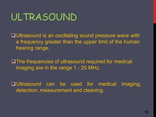 ULTRASOUND
16
Ultrasound is an oscillating sound pressure wave with
a frequency greater than the upper limit of the human
hearing range.
The frequencies of ultrasound required for medical
imaging are in the range 1 - 20 MHz.
Ultrasound can be used for medical imaging,
detection, measurement and cleaning.
 