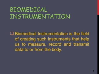  Biomedical Instrumentation is the field
of creating such instruments that help
us to measure, record and transmit
data to or from the body.
3
BIOMEDICAL
INSTRUMENTATION
 