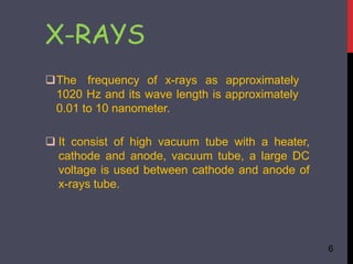 X-RAYS
6
The frequency of x-rays as approximately
1020 Hz and its wave length is approximately
0.01 to 10 nanometer.
 It consist of high vacuum tube with a heater,
cathode and anode, vacuum tube, a large DC
voltage is used between cathode and anode of
x-rays tube.
 