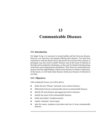 13
Communicable Diseases
13.1 Introduction
For happy living, it is necessary to remain healthy and free from any diseases.
However, you must have seen people suffering from diseases. You must have
realised how weak the disease leaves the person! Do you know that a disease, if
prolonged, may also result in death? Diseases may be the result of infection in
the body such as typhoid or chickenpox, or they may be related to the physiology
of the body such as hypertension and diabetes. Then, there are certain deficiency
diseases also like night blindness which occurs because of vitamin A deficiency.
In this lesson, we will study about diseases which occur because of infection in
our body.
13.2 Objectives
After reading this lesson, you will be able to
define the term ‘Disease’ and name some common diseases;
differentiate between communicable and non-communicable diseases;
identify life style diseases and suggest preventive measures;
identify the cause of the communicable diseases;
define and explain ‘incubation period;
explain ‘immunity’ and its types;
state the causes, symptoms, prevention and cure of some communicable
diseases;
 